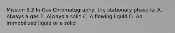 Mission 3.3 In Gas Chromatography, the stationary phase is: A. Always a gas B. Always a solid C. A flowing liquid D. An immobilized liquid or a solid