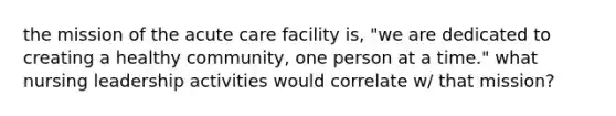 the mission of the acute care facility is, "we are dedicated to creating a healthy community, one person at a time." what nursing leadership activities would correlate w/ that mission?