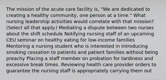 The mission of the acute care facility is, "We are dedicated to creating a healthy community, one person at a time." What nursing leadership activities would correlate with that mission? (Select all that apply.) Mediating a dispute between two nurses about the shift schedule Notifying nursing staff of an upcoming CEU seminar on healthy eating for low-income families Mentoring a nursing student who is interested in introducing smoking cessation to patients and patient families without being preachy Placing a staff member on probation for tardiness and excessive break times. Reviewing health care provider orders to guarantee the nursing staff is appropriately carrying them out