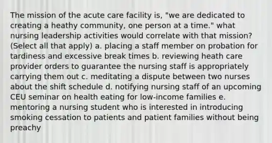 The mission of the acute care facility is, "we are dedicated to creating a heathy community, one person at a time." what <a href='https://www.questionai.com/knowledge/kiOyyrY633-nursing-leadership' class='anchor-knowledge'>nursing leadership</a> activities would correlate with that mission? (Select all that apply) a. placing a staff member on probation for tardiness and excessive break times b. reviewing heath care provider orders to guarantee the nursing staff is appropriately carrying them out c. meditating a dispute between two nurses about the shift schedule d. notifying nursing staff of an upcoming CEU seminar on health eating for low-income families e. mentoring a nursing student who is interested in introducing smoking cessation to patients and patient families without being preachy