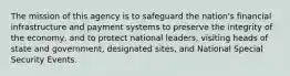 The mission of this agency is to safeguard the nation's financial infrastructure and payment systems to preserve the integrity of the economy, and to protect national leaders, visiting heads of state and government, designated sites, and National Special Security Events.