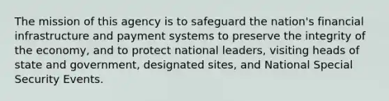 The mission of this agency is to safeguard the nation's financial infrastructure and payment systems to preserve the integrity of the economy, and to protect national leaders, visiting heads of state and government, designated sites, and National Special Security Events.