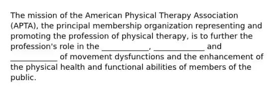 The mission of the American Physical Therapy Association (APTA), the principal membership organization representing and promoting the profession of physical therapy, is to further the profession's role in the ____________, _____________ and ____________ of movement dysfunctions and the enhancement of the physical health and functional abilities of members of the public.