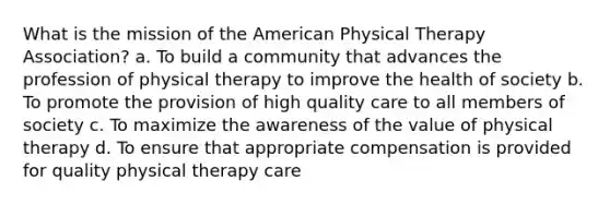 What is the mission of the American Physical Therapy Association? a. To build a community that advances the profession of physical therapy to improve the health of society b. To promote the provision of high quality care to all members of society c. To maximize the awareness of the value of physical therapy d. To ensure that appropriate compensation is provided for quality physical therapy care