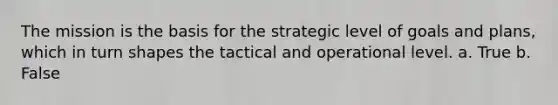 The mission is the basis for the strategic level of goals and plans, which in turn shapes the tactical and operational level. a. True b. False