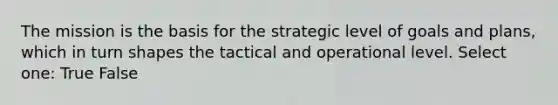 The mission is the basis for the strategic level of goals and plans, which in turn shapes the tactical and operational level. Select one: True False