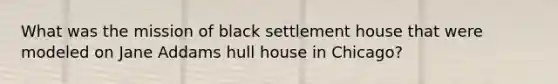 What was the mission of black settlement house that were modeled on Jane Addams hull house in Chicago?