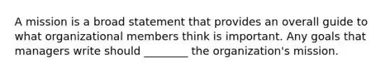 A mission is a broad statement that provides an overall guide to what organizational members think is important. Any goals that managers write should ________ the organization's mission.