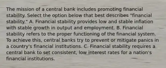 The mission of a central bank includes promoting financial stability. Select the option below that best describes "financial stability." A. Financial stability provides low and stable inflation with stable growth in output and employment. B. Financial stability refers to the proper functioning of the financial system. To achieve this, central banks try to prevent or mitigate panics in a country's financial institutions. C. Financial stability requires a central bank to set consistent, low interest rates for a nation's financial institutions.