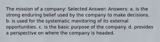 The mission of a company: Selected Answer: Answers: a. is the strong enduring belief used by the company to make decisions. b. is used for the systematic monitoring of its external opportunities. c. is the basic purpose of the company. d. provides a perspective on where the company is headed.