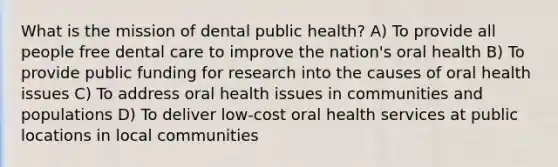 What is the mission of dental public health? A) To provide all people free dental care to improve the nation's oral health B) To provide public funding for research into the causes of oral health issues C) To address oral health issues in communities and populations D) To deliver low-cost oral health services at public locations in local communities