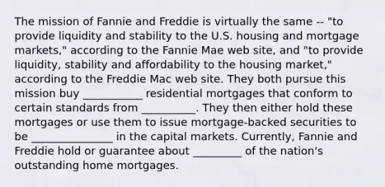 The mission of Fannie and Freddie is virtually the same -- "to provide liquidity and stability to the U.S. housing and mortgage markets," according to the Fannie Mae web site, and "to provide liquidity, stability and affordability to the housing market," according to the Freddie Mac web site. They both pursue this mission buy ___________ residential mortgages that conform to certain standards from __________. They then either hold these mortgages or use them to issue mortgage-backed securities to be _______________ in the capital markets. Currently, Fannie and Freddie hold or guarantee about _________ of the nation's outstanding home mortgages.