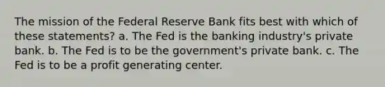 The mission of the Federal Reserve Bank fits best with which of these statements? a. The Fed is the banking industry's private bank. b. The Fed is to be the government's private bank. c. The Fed is to be a profit generating center.