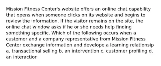 Mission Fitness Center's website offers an online chat capability that opens when someone clicks on its website and begins to review the information. If the visitor remains on the site, the online chat window asks if he or she needs help finding something specific. Which of the following occurs when a customer and a company representative from Mission Fitness Center exchange information and develope a learning relationsip a. transactional selling b. an intervention c. customer profiling d. an interaction