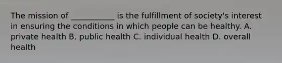 The mission of ___________ is the fulfillment of society's interest in ensuring the conditions in which people can be healthy. A. private health B. public health C. individual health D. overall health