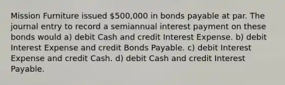 Mission Furniture issued 500,000 in bonds payable at par. The journal entry to record a semiannual interest payment on these bonds would a) debit Cash and credit Interest Expense. b) debit Interest Expense and credit Bonds Payable. c) debit Interest Expense and credit Cash. d) debit Cash and credit Interest Payable.