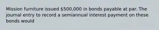 Mission furniture issued 500,000 in <a href='https://www.questionai.com/knowledge/kvHJpN4vyZ-bonds-payable' class='anchor-knowledge'>bonds payable</a> at par. The journal entry to record a semiannual interest payment on these bonds would