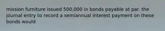 mission furniture issued 500,000 in bonds payable at par. the journal entry to record a semiannual interest payment on these bonds would