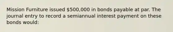 Mission Furniture issued 500,000 in bonds payable at par. The journal entry to record a semiannual interest payment on these bonds would: