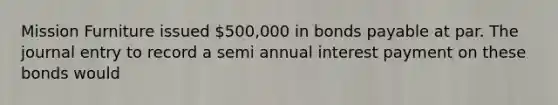 Mission Furniture issued 500,000 in bonds payable at par. The journal entry to record a semi annual interest payment on these bonds would