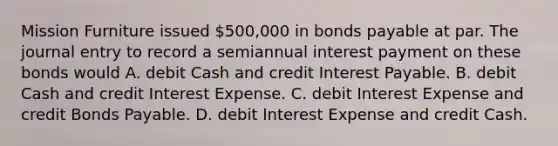 Mission Furniture issued​ 500,000 in bonds payable at par. The journal entry to record a semiannual interest payment on these bonds would A. debit Cash and credit Interest Payable. B. debit Cash and credit Interest Expense. C. debit Interest Expense and credit Bonds Payable. D. debit Interest Expense and credit Cash.