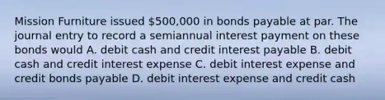 Mission Furniture issued 500,000 in <a href='https://www.questionai.com/knowledge/kvHJpN4vyZ-bonds-payable' class='anchor-knowledge'>bonds payable</a> at par. The journal entry to record a semiannual interest payment on these bonds would A. debit cash and credit interest payable B. debit cash and credit interest expense C. debit interest expense and credit bonds payable D. debit interest expense and credit cash