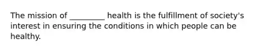 The mission of _________ health is the fulfillment of society's interest in ensuring the conditions in which people can be healthy.