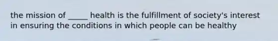 the mission of _____ health is the fulfillment of society's interest in ensuring the conditions in which people can be healthy