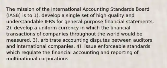 The mission of the International Accounting Standards Board (IASB) is to 1). develop a single set of high-quality and understandable IFRS for general-purpose financial statements. 2). develop a uniform currency in which the financial transactions of companies throughout the world would be measured. 3). arbitrate accounting disputes between auditors and international companies. 4). issue enforceable standards which regulate the financial accounting and reporting of multinational corporations.