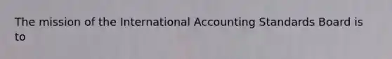 The mission of the International Accounting Standards Board is to