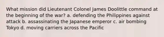 What mission did Lieutenant Colonel James Doolittle command at the beginning of the war? a. defending the Philippines against attack b. assassinating the Japanese emperor c. air bombing Tokyo d. moving carriers across the Pacific