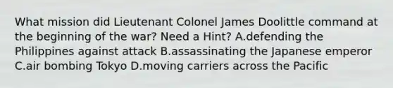 What mission did Lieutenant Colonel James Doolittle command at the beginning of the war? Need a Hint? A.defending the Philippines against attack B.assassinating the Japanese emperor C.air bombing Tokyo D.moving carriers across the Pacific