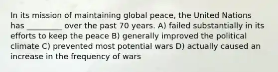 In its mission of maintaining global peace, the United Nations has _________ over the past 70 years. A) failed substantially in its efforts to keep the peace B) generally improved the political climate C) prevented most potential wars D) actually caused an increase in the frequency of wars