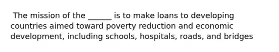 ​ The mission of the ______ is to make loans to developing countries aimed toward poverty reduction and economic development, including schools, hospitals, roads, and bridges