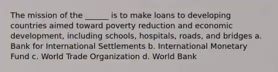 The mission of the ______ is to make loans to developing countries aimed toward poverty reduction and economic development, including schools, hospitals, roads, and bridges a. Bank for International Settlements b. International Monetary Fund c. World Trade Organization d. World Bank