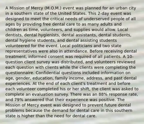 A Mission of Mercy (M.O.M.) event was planned for an urban city in a southern state of the United States. This 2-day event was designed to meet the critical needs of underserved people of all ages by providing free dental care to as many adults and children as time, volunteers, and supplies would allow. Local dentists, dental hygienists, dental assistants, dental students, dental hygiene students, and dental assisting students volunteered for the event. Local politicians and two state representatives were also in attendance. Before receiving dental treatment, informed consent was required of all patients. A 10-question client survey was distributed, and volunteers reviewed each question with clients while the clients were completing the questionnaire. Confidential questions included information on age, gender, education, family income, address, and past dental experiences. At the end of each client's treatment and before each volunteer completed his or her shift, the client was asked to complete an evaluation survey. There was an 88% response rate, and 79% answered that their experience was positive. The Mission of Mercy event was designed to prevent future dental problems because the demand for dental care in this southern state is higher than the need for dental care.