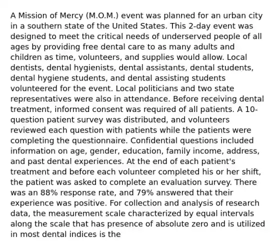 A Mission of Mercy (M.O.M.) event was planned for an urban city in a southern state of the United States. This 2-day event was designed to meet the critical needs of underserved people of all ages by providing free dental care to as many adults and children as time, volunteers, and supplies would allow. Local dentists, dental hygienists, dental assistants, dental students, dental hygiene students, and dental assisting students volunteered for the event. Local politicians and two state representatives were also in attendance. Before receiving dental treatment, informed consent was required of all patients. A 10-question patient survey was distributed, and volunteers reviewed each question with patients while the patients were completing the questionnaire. Confidential questions included information on age, gender, education, family income, address, and past dental experiences. At the end of each patient's treatment and before each volunteer completed his or her shift, the patient was asked to complete an evaluation survey. There was an 88% response rate, and 79% answered that their experience was positive. For collection and analysis of research data, the measurement scale characterized by equal intervals along the scale that has presence of absolute zero and is utilized in most dental indices is the