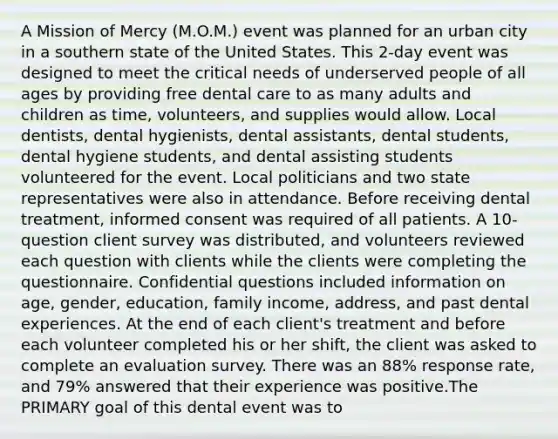 A Mission of Mercy (M.O.M.) event was planned for an urban city in a southern state of the United States. This 2-day event was designed to meet the critical needs of underserved people of all ages by providing free dental care to as many adults and children as time, volunteers, and supplies would allow. Local dentists, dental hygienists, dental assistants, dental students, dental hygiene students, and dental assisting students volunteered for the event. Local politicians and two state representatives were also in attendance. Before receiving dental treatment, informed consent was required of all patients. A 10-question client survey was distributed, and volunteers reviewed each question with clients while the clients were completing the questionnaire. Confidential questions included information on age, gender, education, family income, address, and past dental experiences. At the end of each client's treatment and before each volunteer completed his or her shift, the client was asked to complete an evaluation survey. There was an 88% response rate, and 79% answered that their experience was positive.The PRIMARY goal of this dental event was to