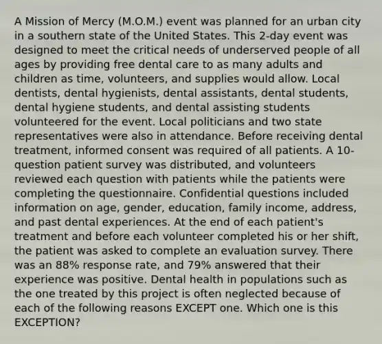 A Mission of Mercy (M.O.M.) event was planned for an urban city in a southern state of the United States. This 2-day event was designed to meet the critical needs of underserved people of all ages by providing free dental care to as many adults and children as time, volunteers, and supplies would allow. Local dentists, dental hygienists, dental assistants, dental students, dental hygiene students, and dental assisting students volunteered for the event. Local politicians and two state representatives were also in attendance. Before receiving dental treatment, informed consent was required of all patients. A 10-question patient survey was distributed, and volunteers reviewed each question with patients while the patients were completing the questionnaire. Confidential questions included information on age, gender, education, family income, address, and past dental experiences. At the end of each patient's treatment and before each volunteer completed his or her shift, the patient was asked to complete an evaluation survey. There was an 88% response rate, and 79% answered that their experience was positive. Dental health in populations such as the one treated by this project is often neglected because of each of the following reasons EXCEPT one. Which one is this EXCEPTION?