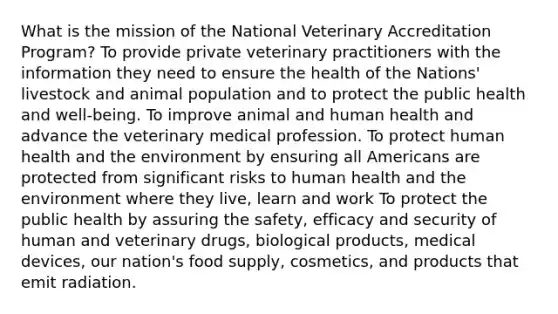 What is the mission of the National Veterinary Accreditation Program? To provide private veterinary practitioners with the information they need to ensure the health of the Nations' livestock and animal population and to protect the public health and well-being. To improve animal and human health and advance the veterinary medical profession. To protect human health and the environment by ensuring all Americans are protected from significant risks to human health and the environment where they live, learn and work To protect the public health by assuring the safety, efficacy and security of human and veterinary drugs, biological products, medical devices, our nation's food supply, cosmetics, and products that emit radiation.