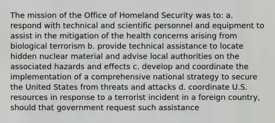 The mission of the Office of Homeland Security was to: a. respond with technical and scientific personnel and equipment to assist in the mitigation of the health concerns arising from biological terrorism b. provide technical assistance to locate hidden nuclear material and advise local authorities on the associated hazards and effects c. develop and coordinate the implementation of a comprehensive national strategy to secure the United States from threats and attacks d. coordinate U.S. resources in response to a terrorist incident in a foreign country, should that government request such assistance