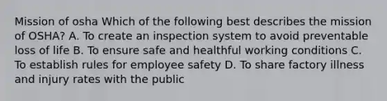 Mission of osha Which of the following best describes the mission of OSHA? A. To create an inspection system to avoid preventable loss of life B. To ensure safe and healthful working conditions C. To establish rules for employee safety D. To share factory illness and injury rates with the public