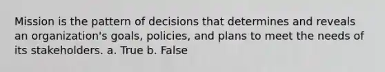 Mission is the pattern of decisions that determines and reveals an organization's goals, policies, and plans to meet the needs of its stakeholders. a. True b. False