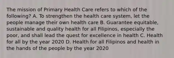 The mission of Primary Health Care refers to which of the following? A. To strengthen the health care system, let the people manage their own health care B. Guarantee equitable, sustainable and quality health for all Filipinos, especially the poor, and shall lead the quest for excellence in health C. Health for all by the year 2020 D. Health for all Filipinos and health in the hands of the people by the year 2020