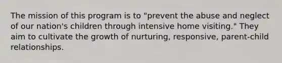 The mission of this program is to "prevent the abuse and neglect of our nation's children through intensive home visiting." They aim to cultivate the growth of nurturing, responsive, parent-child relationships.