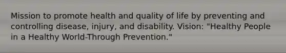 Mission to promote health and quality of life by preventing and controlling disease, injury, and disability. Vision: "Healthy People in a Healthy World-Through Prevention."