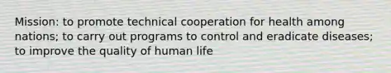 Mission: to promote technical cooperation for health among nations; to carry out programs to control and eradicate diseases; to improve the quality of human life