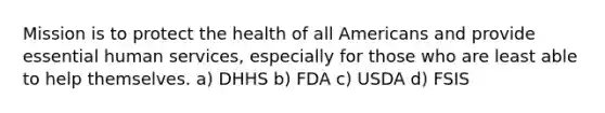 Mission is to protect the health of all Americans and provide essential human services, especially for those who are least able to help themselves. a) DHHS b) FDA c) USDA d) FSIS