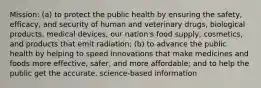 Mission: (a) to protect the public health by ensuring the safety, efficacy, and security of human and veterinary drugs, biological products, medical devices, our nation's food supply, cosmetics, and products that emit radiation; (b) to advance the public health by helping to speed innovations that make medicines and foods more effective, safer, and more affordable; and to help the public get the accurate, science-based information