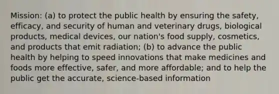 Mission: (a) to protect the public health by ensuring the safety, efficacy, and security of human and veterinary drugs, biological products, medical devices, our nation's food supply, cosmetics, and products that emit radiation; (b) to advance the public health by helping to speed innovations that make medicines and foods more effective, safer, and more affordable; and to help the public get the accurate, science-based information